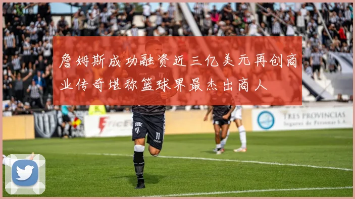 詹姆斯成功融资近三亿美元再创商业传奇堪称篮球界最杰出商人