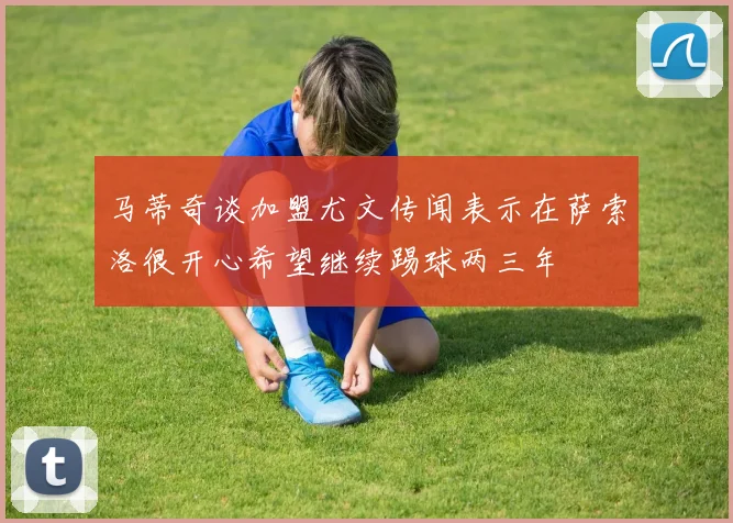 马蒂奇谈加盟尤文传闻表示在萨索洛很开心希望继续踢球两三年