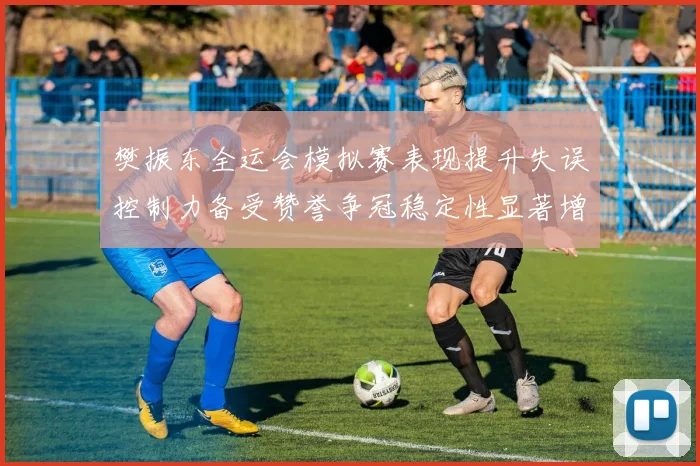 樊振东全运会模拟赛表现提升失误控制力备受赞誉争冠稳定性显著增强
